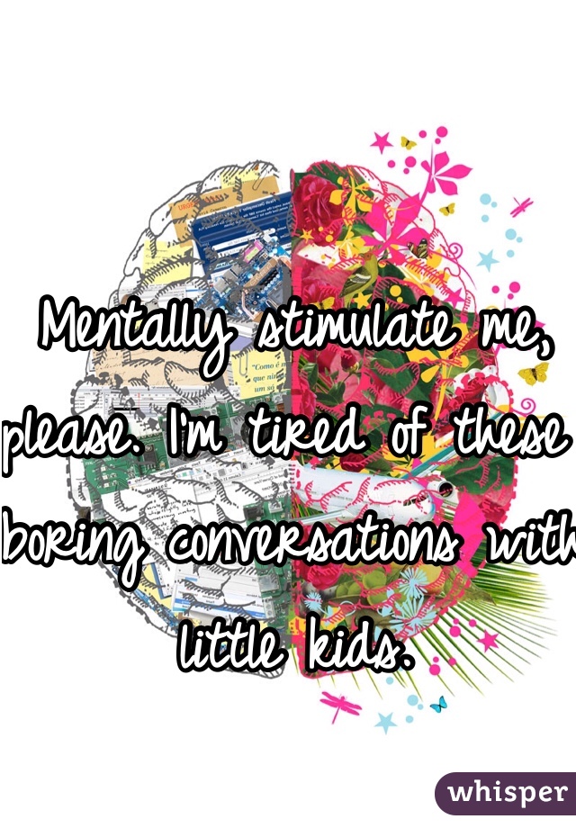 Mentally stimulate me, please. I'm tired of these boring conversations with little kids. 