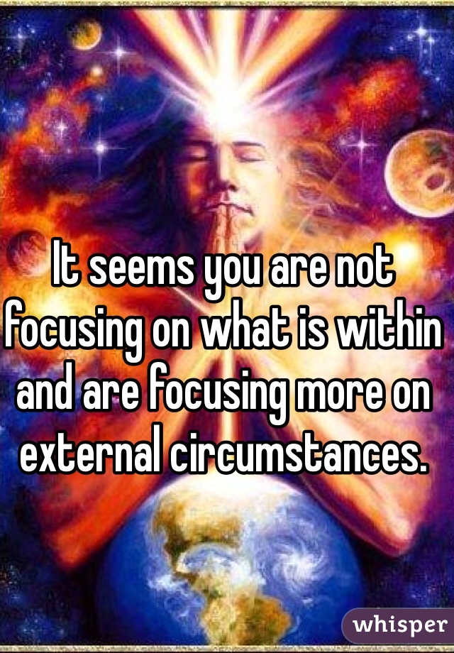 It seems you are not focusing on what is within and are focusing more on external circumstances. 