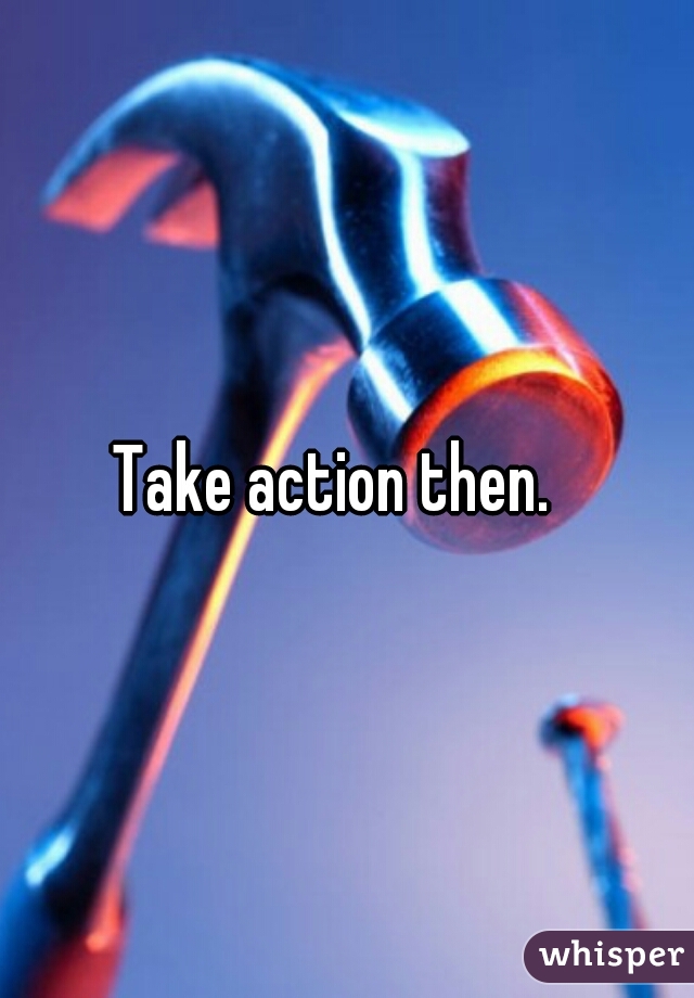 Take action then.  
