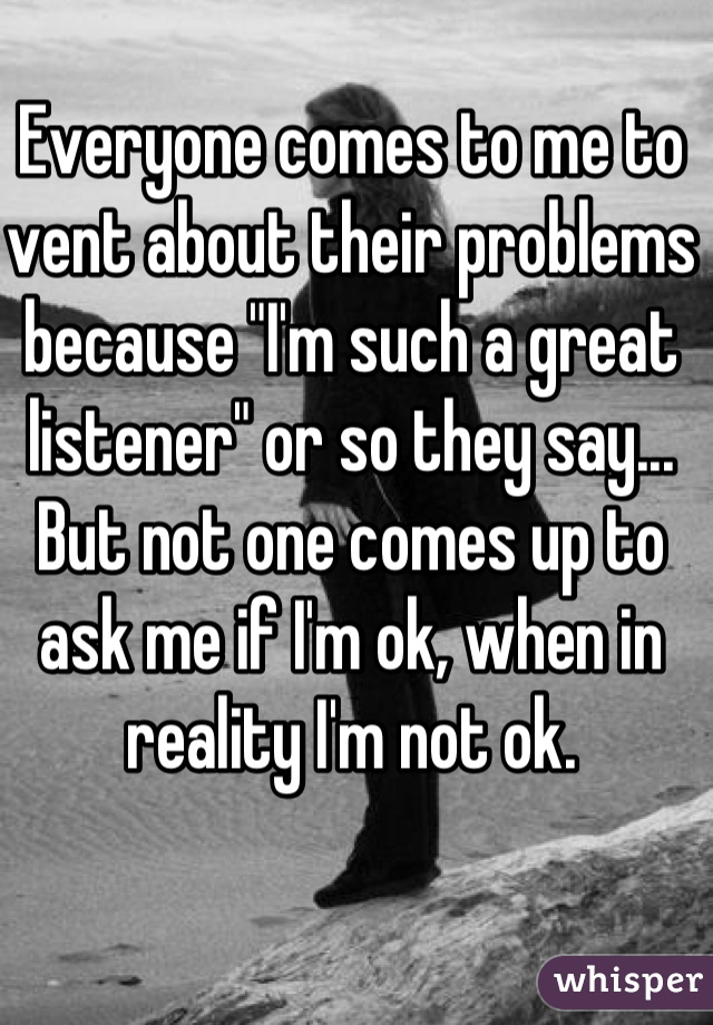 Everyone comes to me to vent about their problems because "I'm such a great listener" or so they say... But not one comes up to ask me if I'm ok, when in reality I'm not ok.