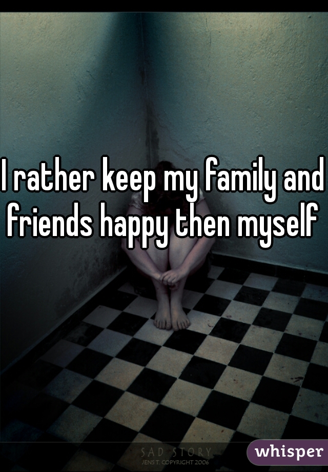 I rather keep my family and friends happy then myself 