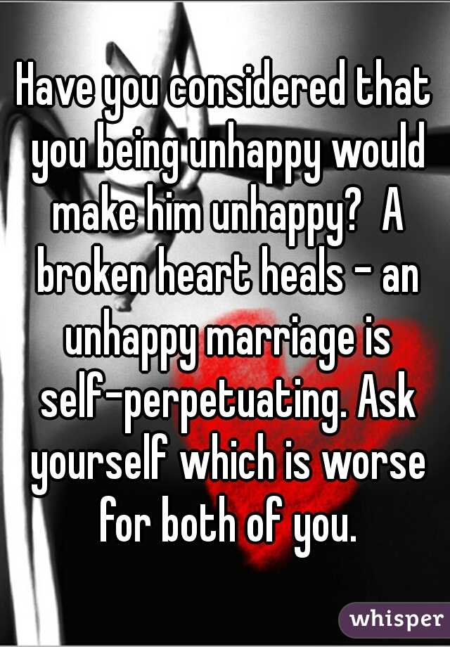 Have you considered that you being unhappy would make him unhappy?  A broken heart heals - an unhappy marriage is self-perpetuating. Ask yourself which is worse for both of you.
