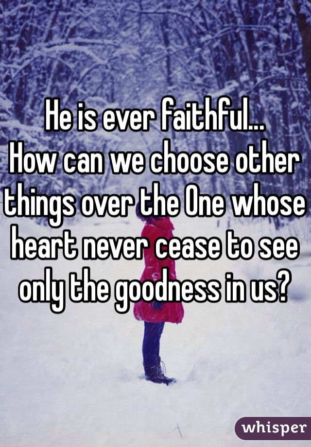 
He is ever faithful...
How can we choose other things over the One whose heart never cease to see only the goodness in us?