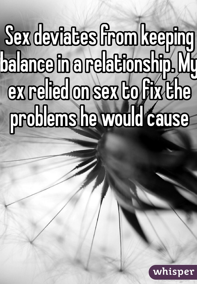 Sex deviates from keeping balance in a relationship. My ex relied on sex to fix the problems he would cause 