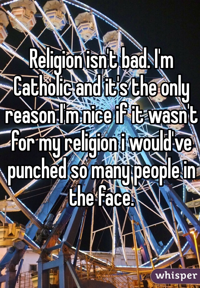Religion isn't bad. I'm Catholic and it's the only reason I'm nice if it wasn't for my religion i would've punched so many people in the face.