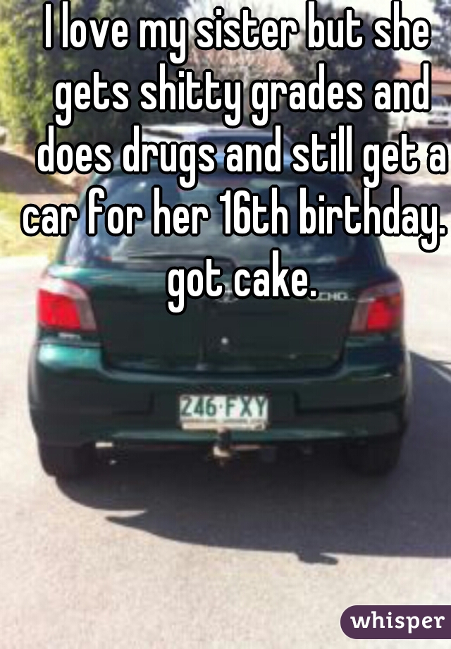 I love my sister but she gets shitty grades and does drugs and still get a car for her 16th birthday. I got cake.