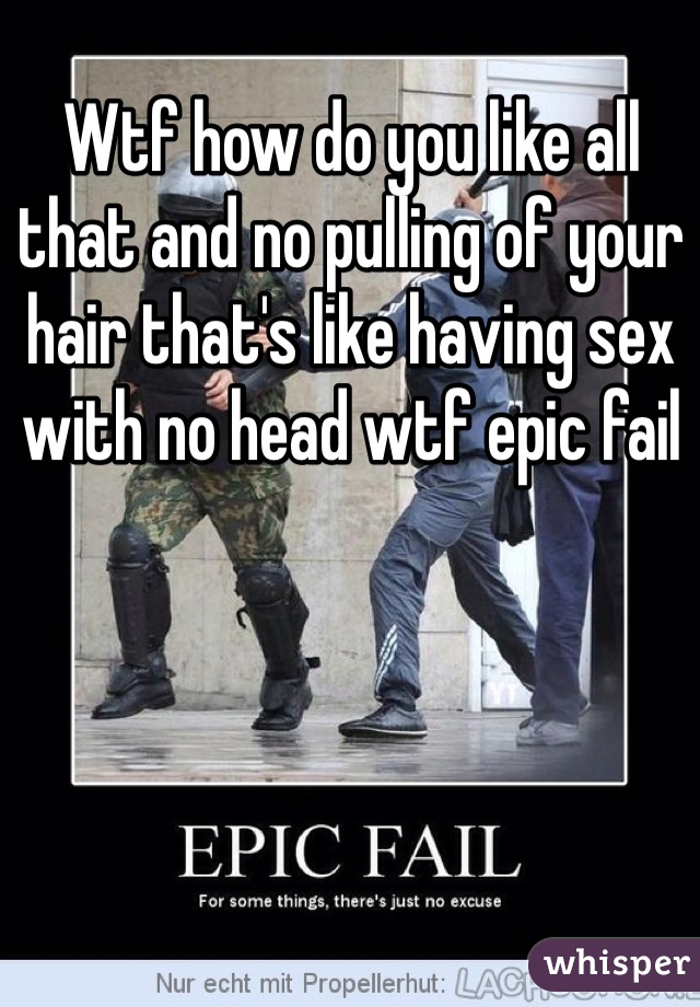 Wtf how do you like all that and no pulling of your hair that's like having sex with no head wtf epic fail 