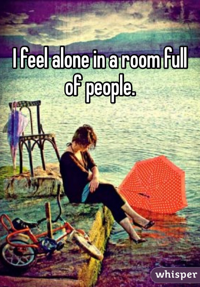 I feel alone in a room full of people.