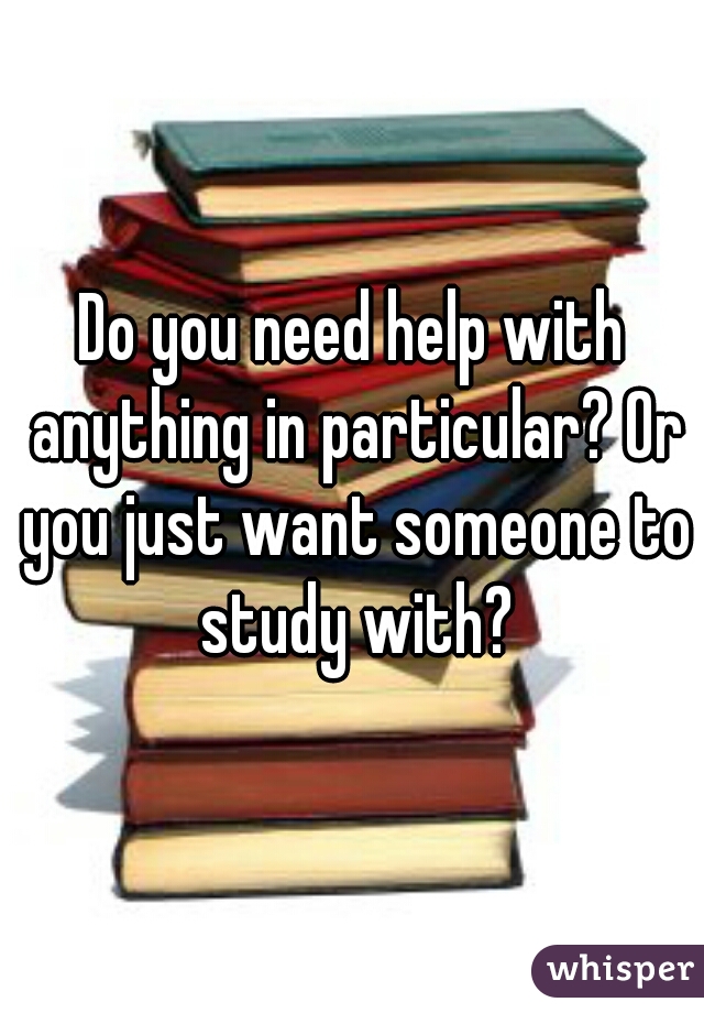 Do you need help with anything in particular? Or you just want someone to study with?