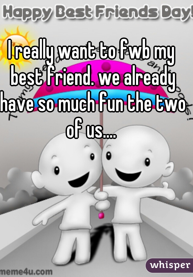 I really want to fwb my best friend. we already have so much fun the two of us.... 