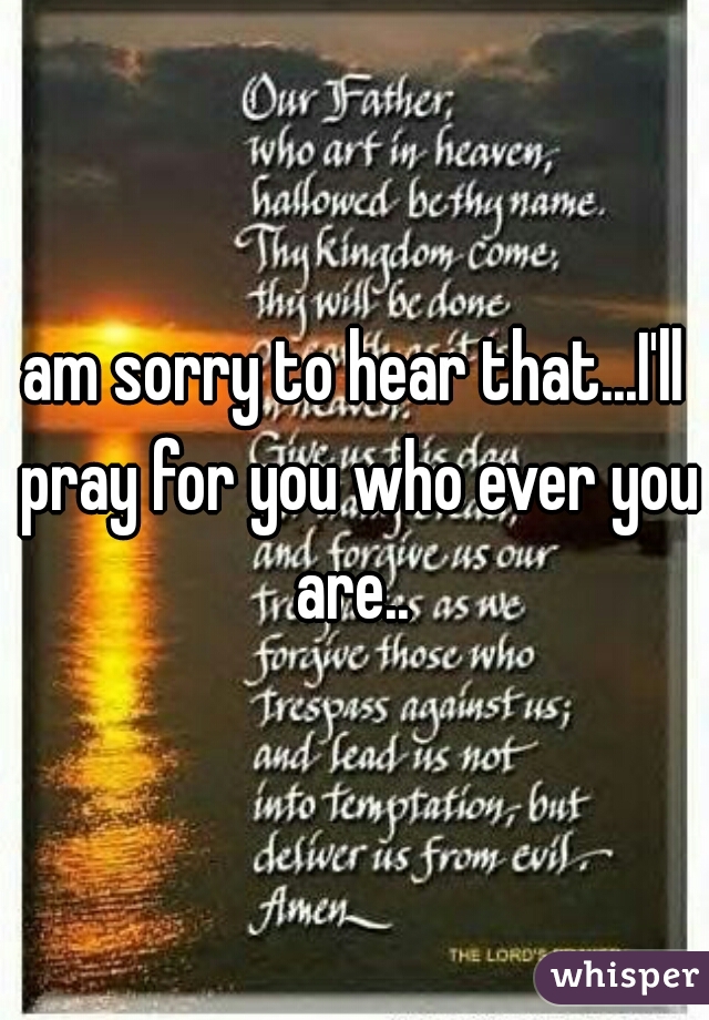 am sorry to hear that...I'll pray for you who ever you are.. 