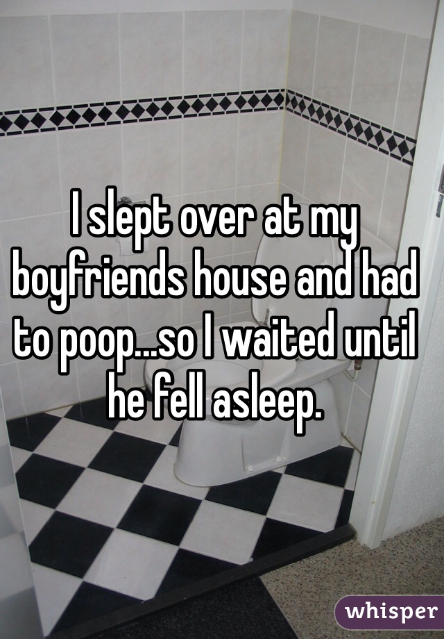 I slept over at my boyfriends house and had to poop...so I waited until he fell asleep.