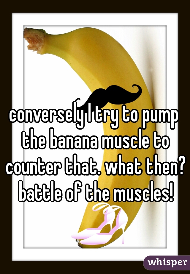 conversely I try to pump the banana muscle to counter that. what then? battle of the muscles!