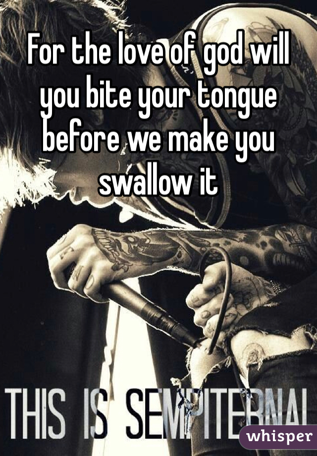 For the love of god will you bite your tongue before we make you swallow it