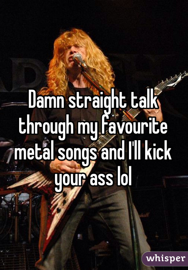 Damn straight talk through my favourite metal songs and I'll kick your ass lol