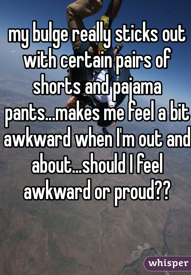 my bulge really sticks out with certain pairs of shorts and pajama pants...makes me feel a bit awkward when I'm out and about...should I feel awkward or proud??