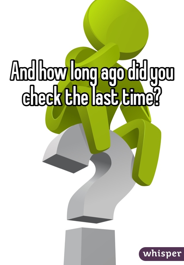 And how long ago did you check the last time?