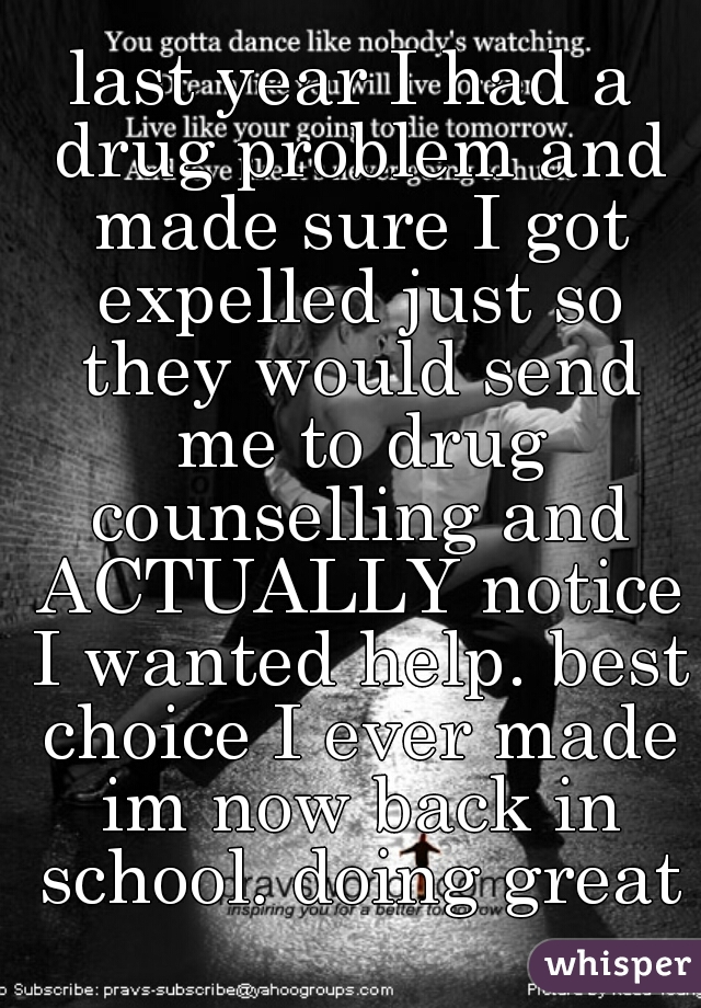 last year I had a drug problem and made sure I got expelled just so they would send me to drug counselling and ACTUALLY notice I wanted help. best choice I ever made im now back in school. doing great