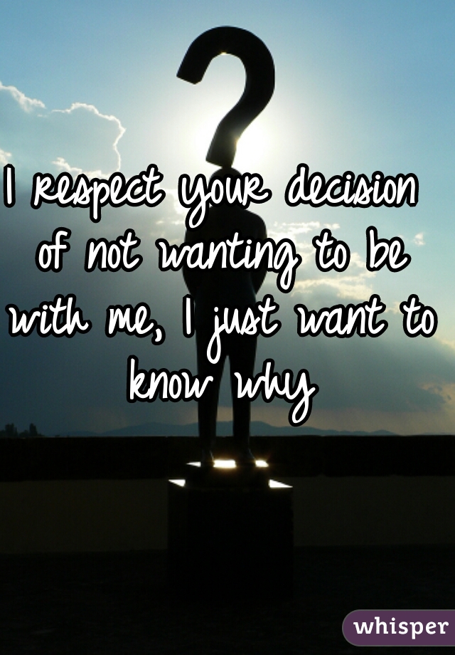 I respect your decision of not wanting to be with me, I just want to know why