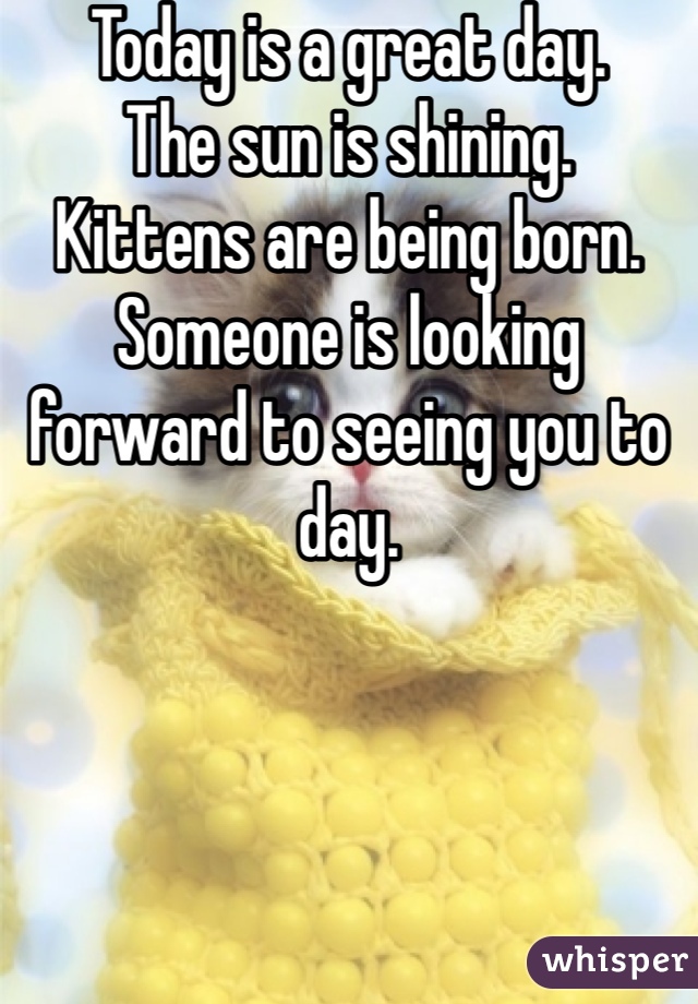 Today is a great day. 
The sun is shining. 
Kittens are being born. 
Someone is looking forward to seeing you to day. 