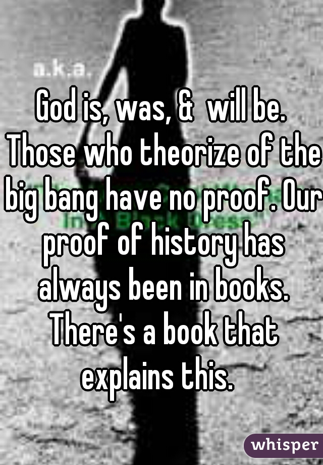 God is, was, &  will be. Those who theorize of the big bang have no proof. Our proof of history has always been in books. There's a book that explains this.  