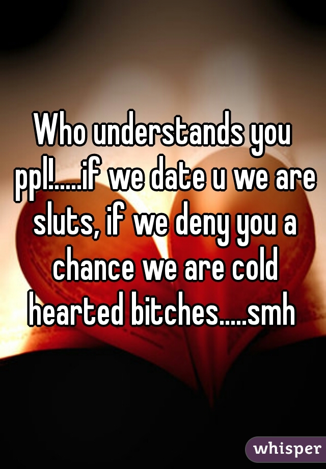 Who understands you ppl!.....if we date u we are sluts, if we deny you a chance we are cold hearted bitches.....smh 