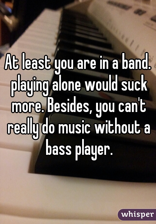 At least you are in a band. playing alone would suck more. Besides, you can't really do music without a bass player.