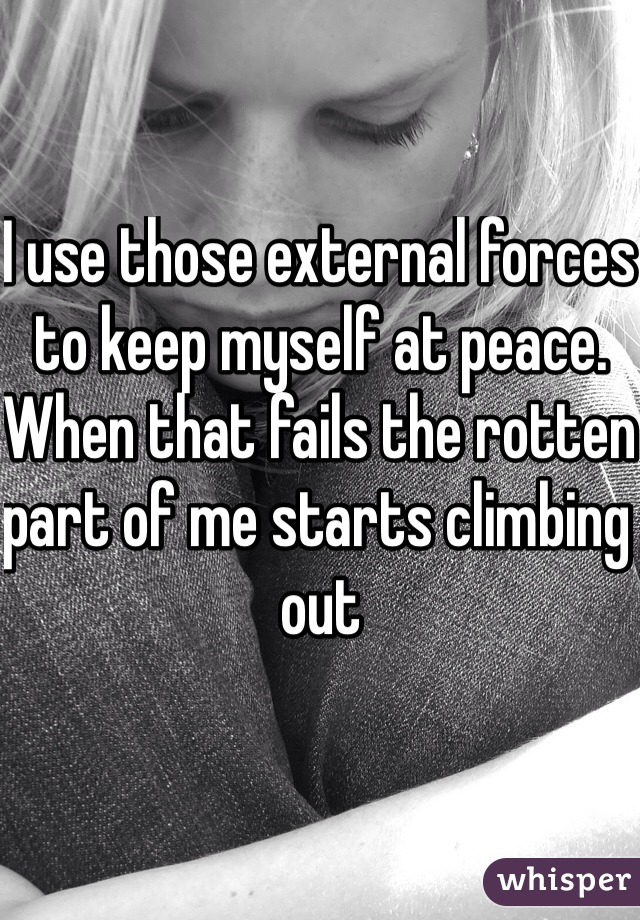 I use those external forces to keep myself at peace.
When that fails the rotten part of me starts climbing out