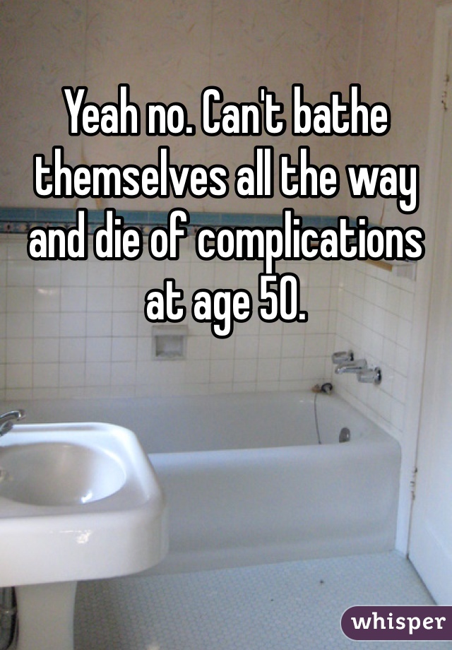 Yeah no. Can't bathe themselves all the way and die of complications at age 50.