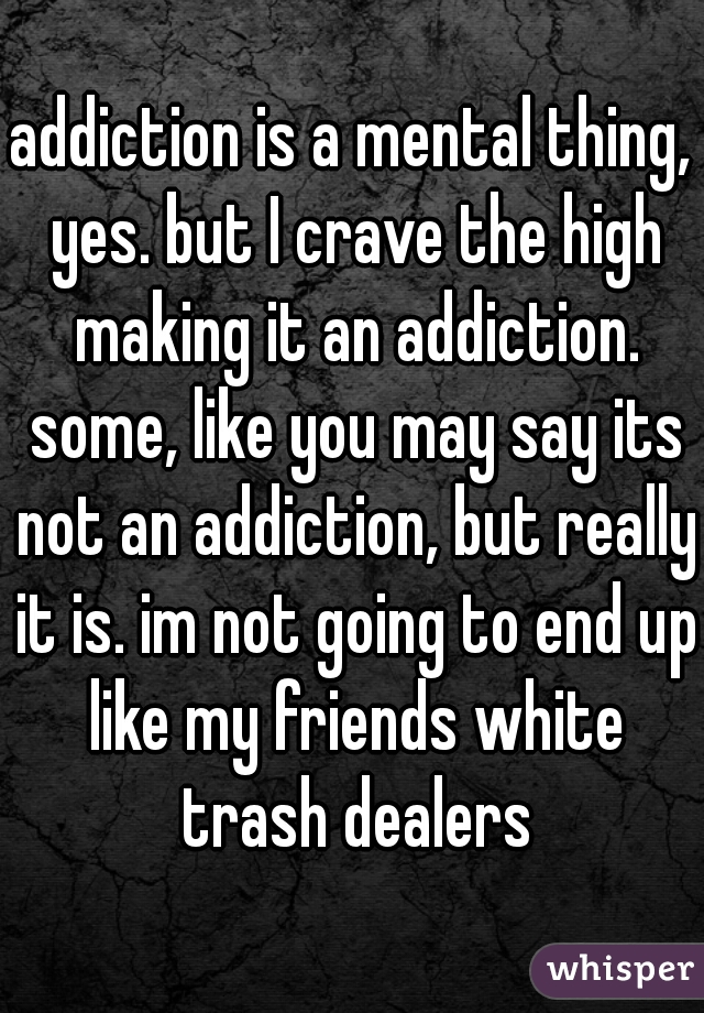 addiction is a mental thing, yes. but I crave the high making it an addiction. some, like you may say its not an addiction, but really it is. im not going to end up like my friends white trash dealers