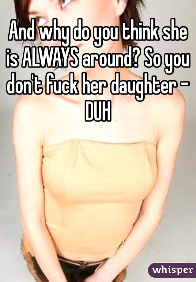 And why do you think she is ALWAYS around? So you don't fuck her daughter - DUH