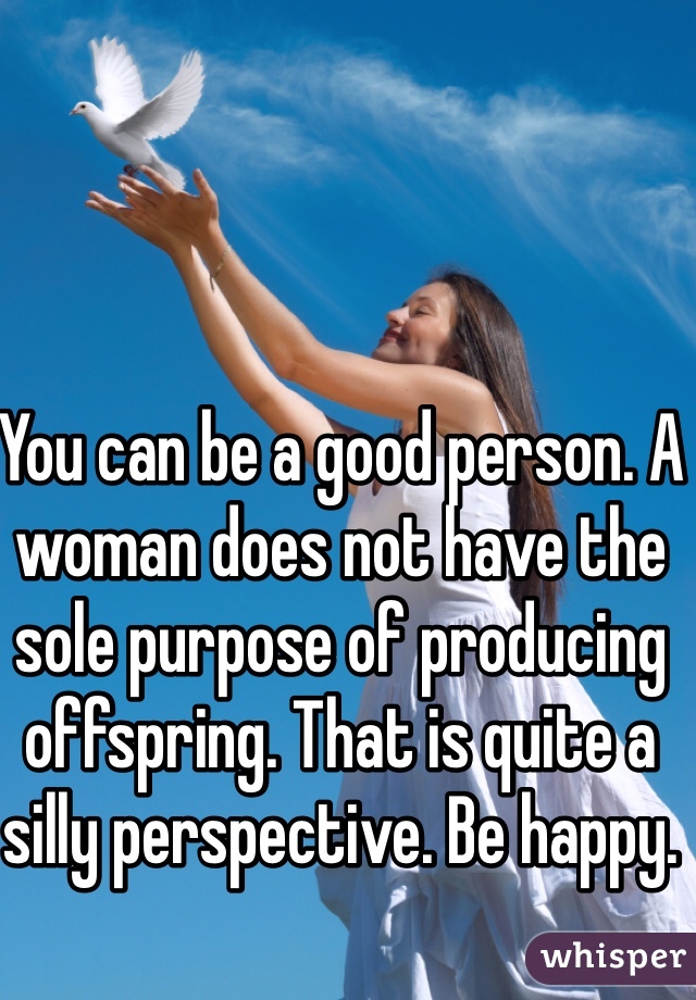 You can be a good person. A woman does not have the sole purpose of producing offspring. That is quite a silly perspective. Be happy.