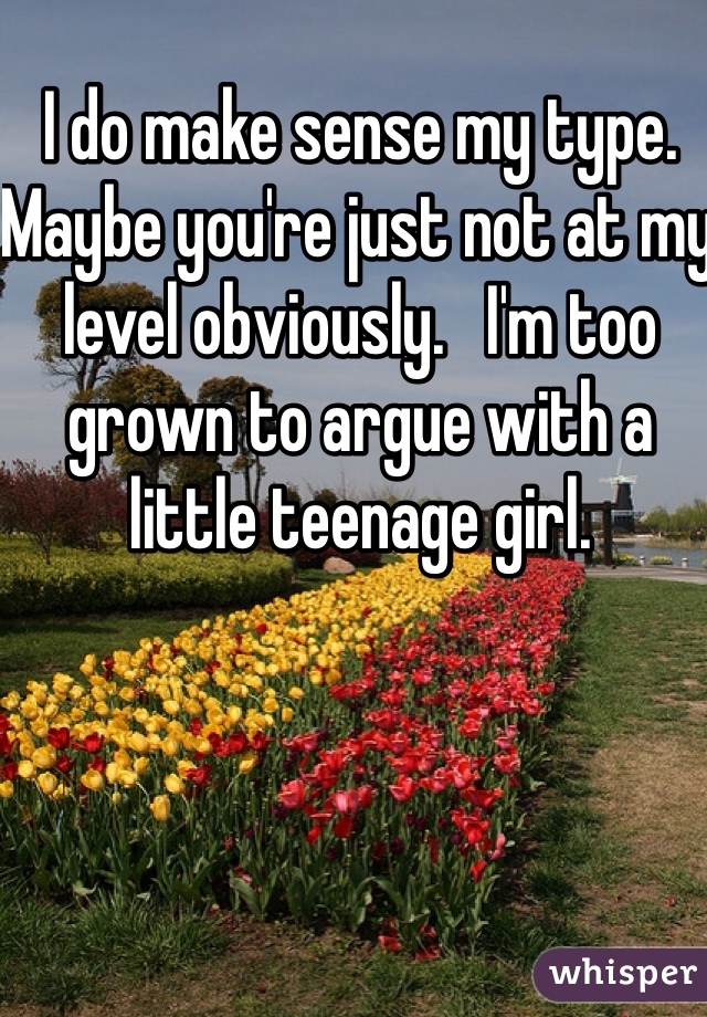 I do make sense my type. Maybe you're just not at my level obviously.   I'm too grown to argue with a little teenage girl.