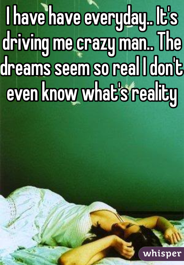I have have everyday.. It's driving me crazy man.. The dreams seem so real I don't even know what's reality 
