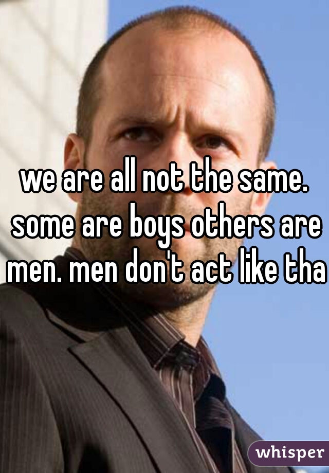 we are all not the same. some are boys others are men. men don't act like that
