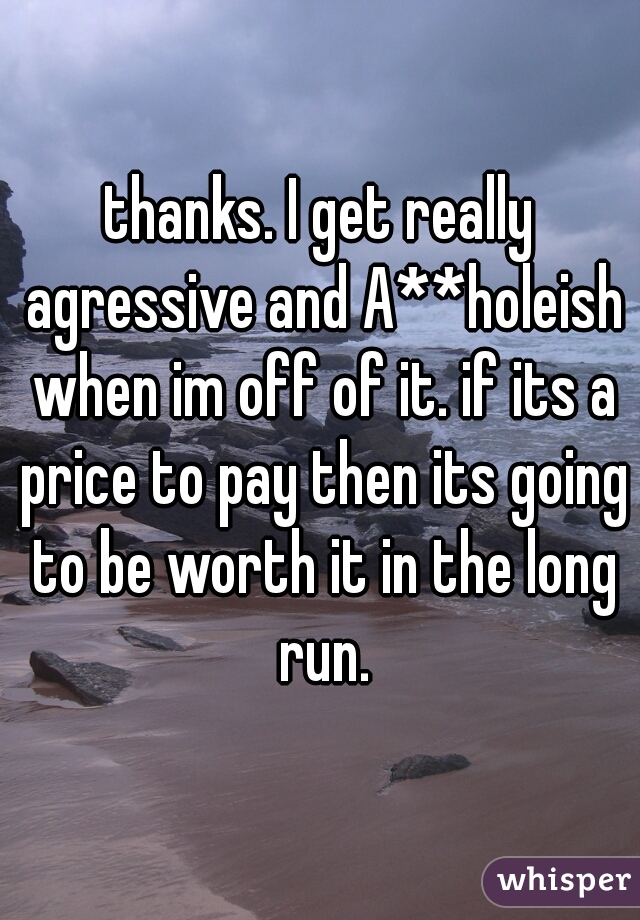 thanks. I get really agressive and A**holeish when im off of it. if its a price to pay then its going to be worth it in the long run.