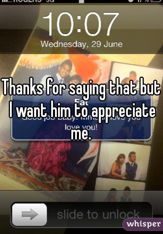 Thanks for saying that but I want him to appreciate me. 