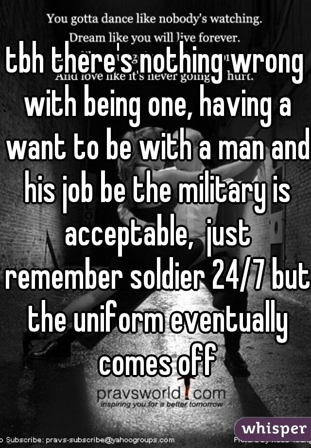 tbh there's nothing wrong with being one, having a want to be with a man and his job be the military is acceptable,  just remember soldier 24/7 but the uniform eventually comes off
