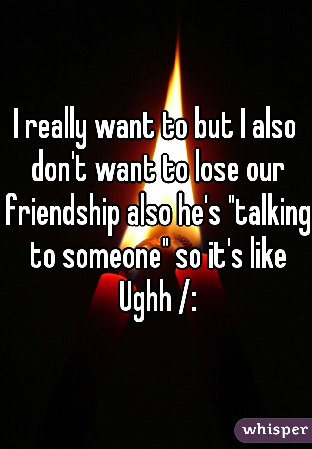I really want to but I also don't want to lose our friendship also he's "talking to someone" so it's like Ughh /: