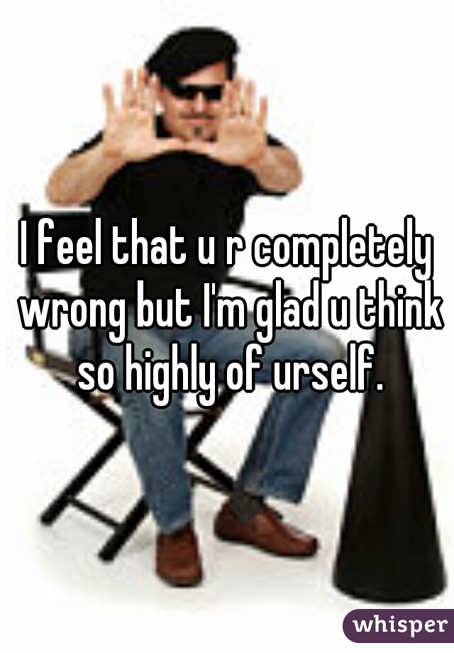 I feel that u r completely wrong but I'm glad u think so highly of urself.