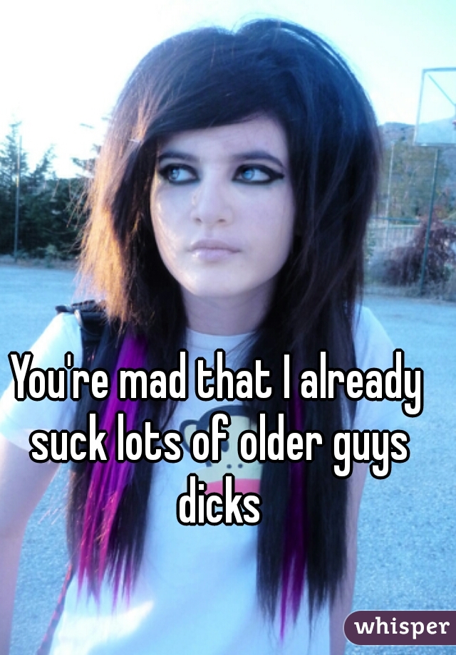 You're mad that I already suck lots of older guys dicks