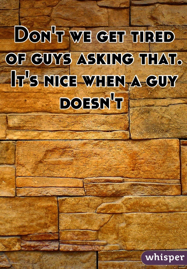 Don't we get tired of guys asking that. It's nice when a guy doesn't 
