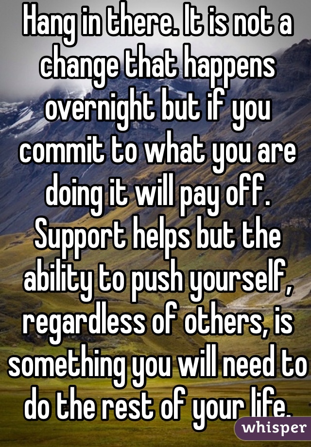 Hang in there. It is not a change that happens overnight but if you commit to what you are doing it will pay off. Support helps but the ability to push yourself, regardless of others, is something you will need to do the rest of your life.