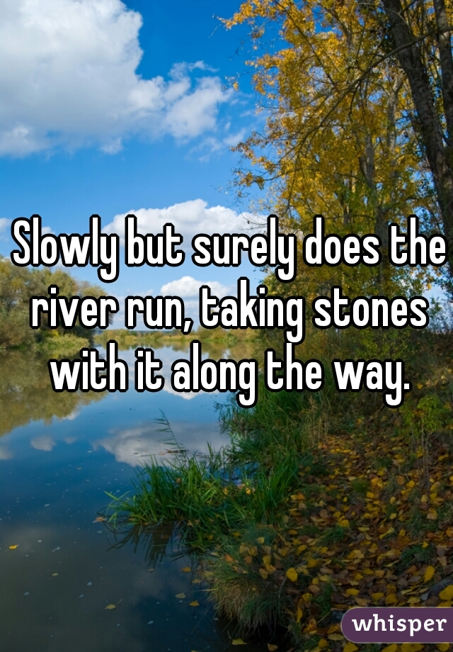  Slowly but surely does the river run, taking stones with it along the way.