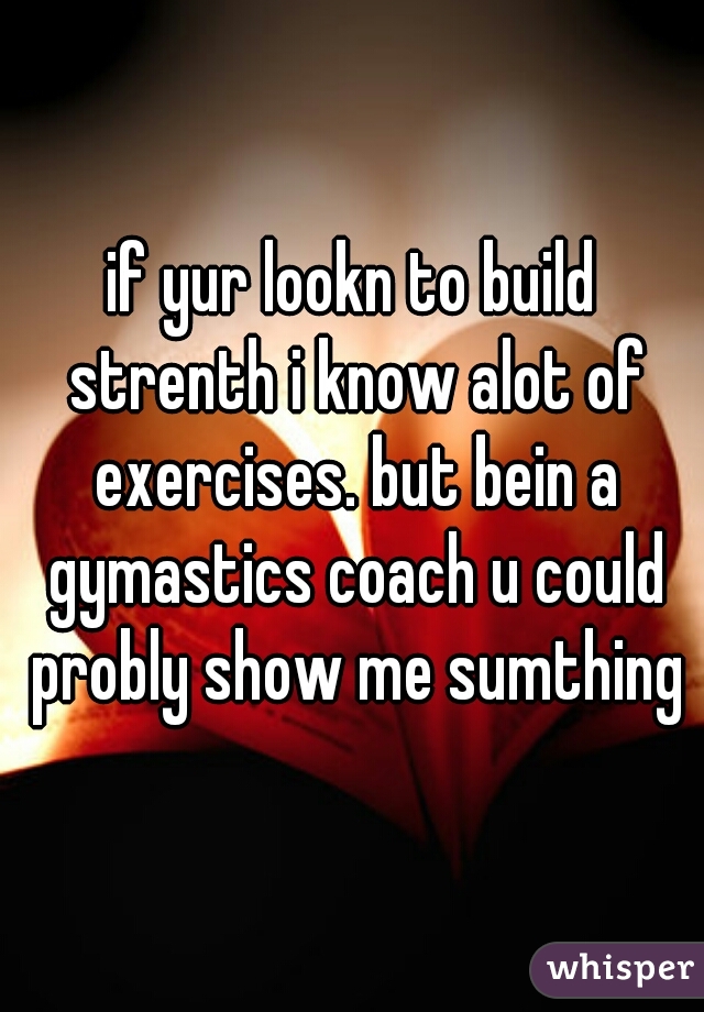 if yur lookn to build strenth i know alot of exercises. but bein a gymastics coach u could probly show me sumthing