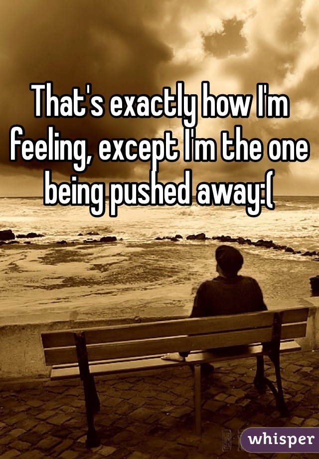 That's exactly how I'm feeling, except I'm the one being pushed away:(