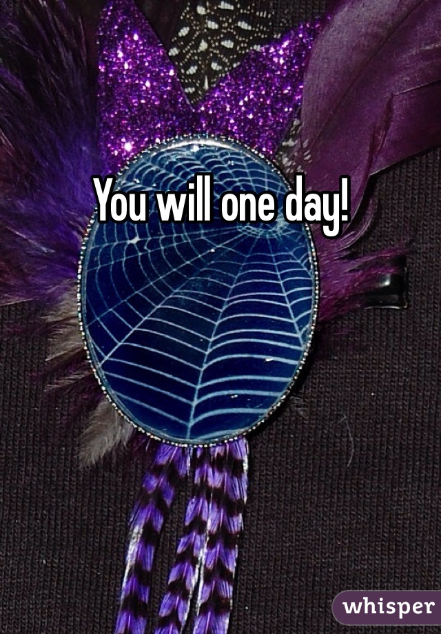 You will one day! 