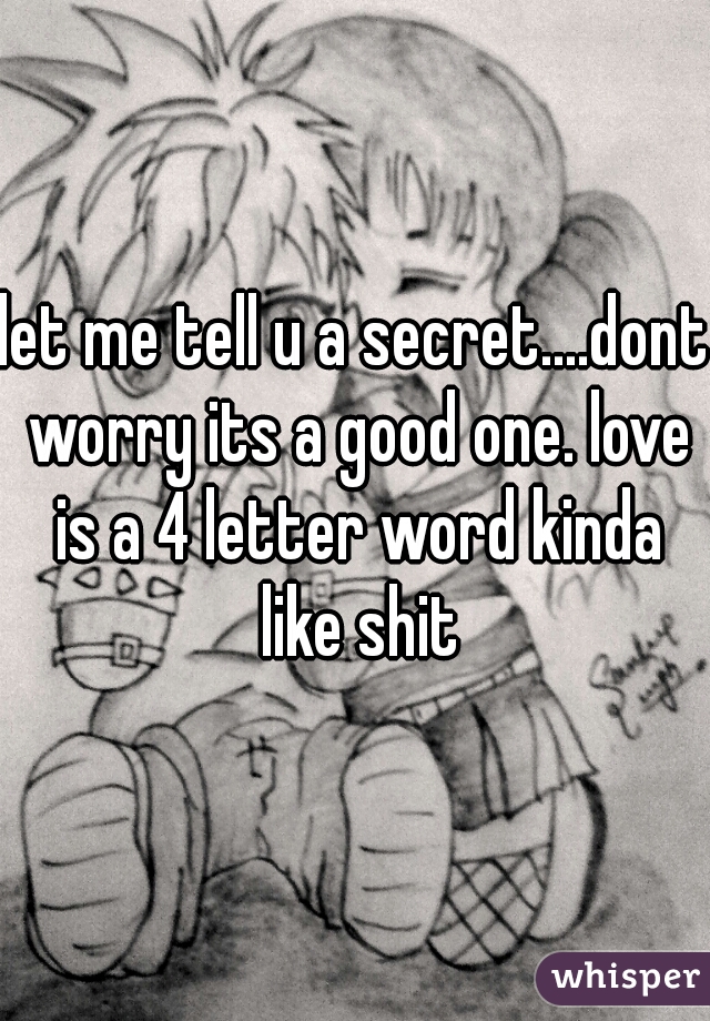 let me tell u a secret....dont worry its a good one. love is a 4 letter word kinda like shit