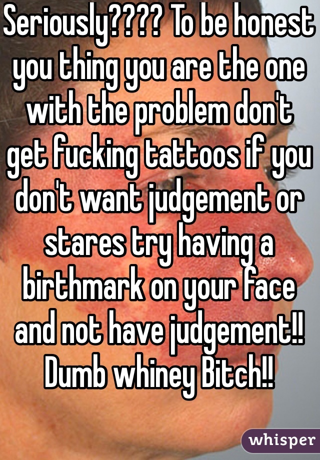 Seriously???? To be honest you thing you are the one with the problem don't get fucking tattoos if you don't want judgement or stares try having a birthmark on your face and not have judgement!! Dumb whiney Bitch!!