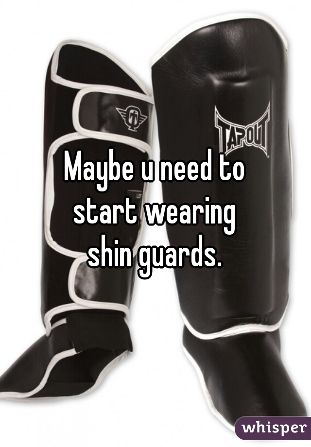 Maybe u need to
start wearing
shin guards.